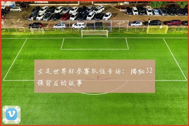 女足世界杯参赛队伍专访：揭秘32强背后的故事