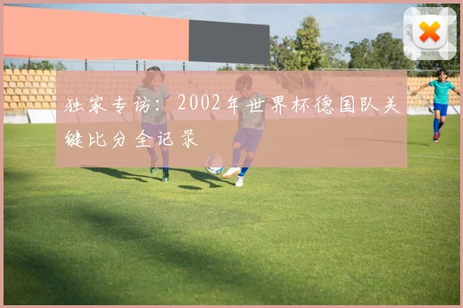 独家专访:2002年世界杯德国队关键比分全记录