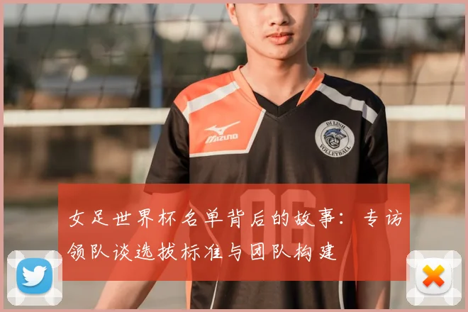 女足世界杯名单背后的故事：专访领队谈选拔标准与团队构建