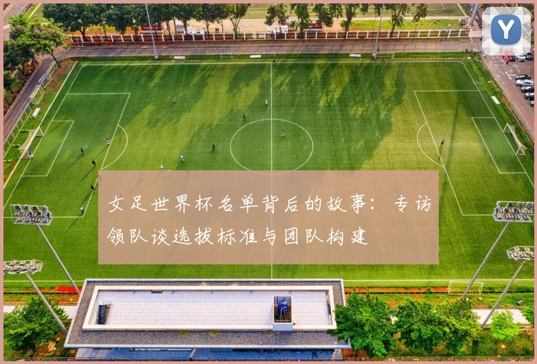 女足世界杯名单背后的故事：专访领队谈选拔标准与团队构建