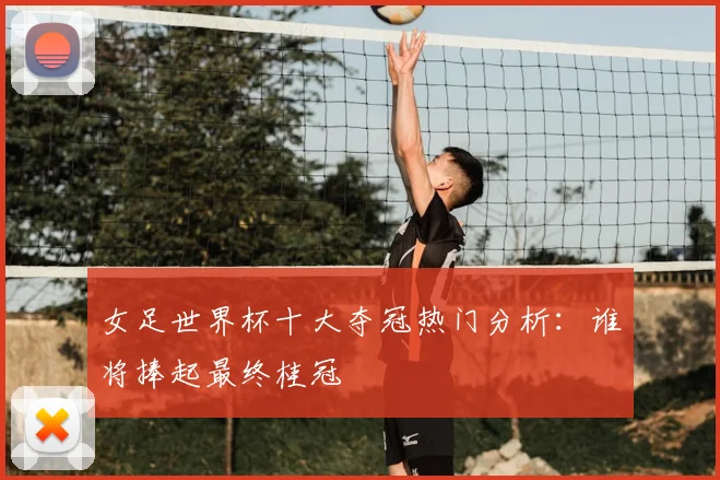 女足世界杯十大夺冠热门分析：谁将捧起最终桂冠