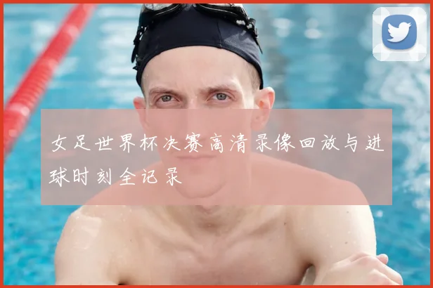 女足世界杯决赛高清录像回放与进球时刻全记录