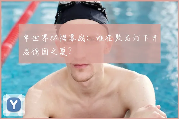 年世界杯揭幕战:谁在聚光灯下开启德国之夏?