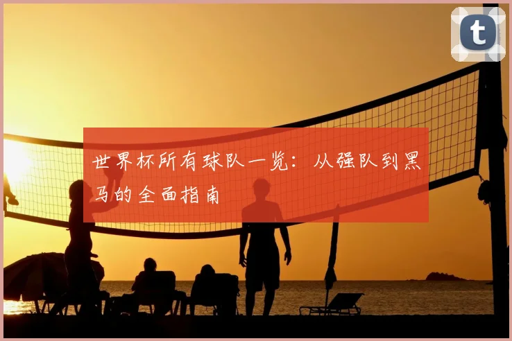 世界杯所有球队一览:从强队到黑马的全面指南