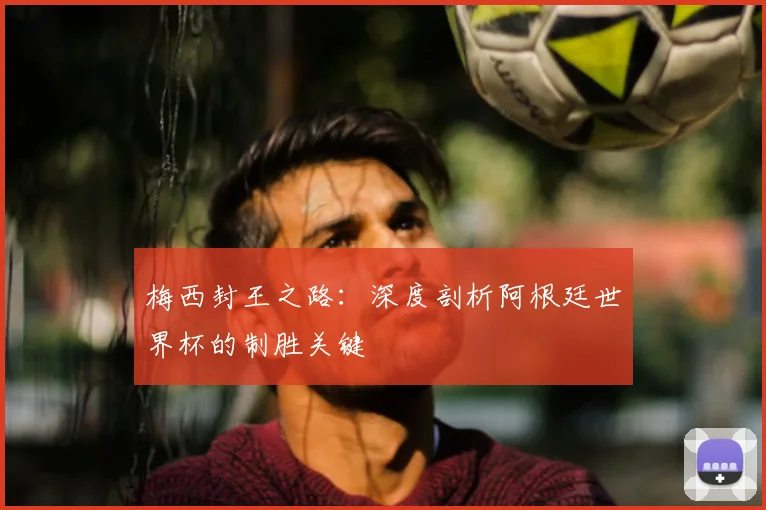 梅西封王之路：深度剖析阿根廷世界杯的制胜关键