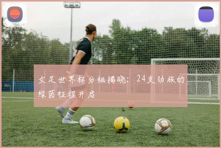 女足世界杯分组揭晓：24支劲旅的绿茵征程开启